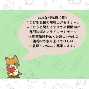 2026年9月6日（日）「こども支援の現場力UPセミナー」～こどもと関わるすべての機関向け専門知識オンラインセミナー～<<児童精神科医×弁護士>>Vol.2　講義内で取り上げてほしいご質問・お悩みを募集します。